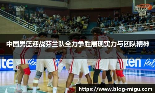 中国男篮迎战芬兰队全力争胜展现实力与团队精神